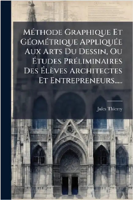 MÃ(c)thode Graphique Et GÃ(c)omÃ(c)trique AppliquÃ(c)e Aux Arts Du Dessin, Ou Ãtudes PrÃ(c)liminaires Des Ãlèves Architectes Et Entreprene by Thierry, Jules