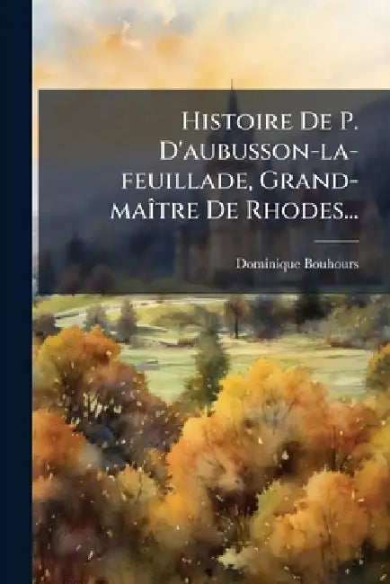 Histoire De P. D'aubusson-la-feuillade, Grand-maÃ(R)tre De Rhodes... by Dominique Bouhours