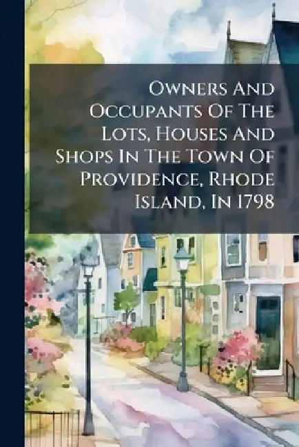 Owners And Occupants Of The Lots, Houses And Shops In The Town Of Providence, Rhode Island, In 1798 by Anonymous