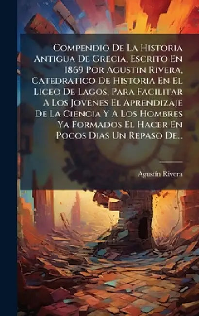 Compendio De La Historia Antigua De Grecia, Escrito En 1869 Por Agustin Rivera, Catedratico De Historia En El Liceo De Lagos, Para Facilitar A Los Jov by Agustã-N Rivera