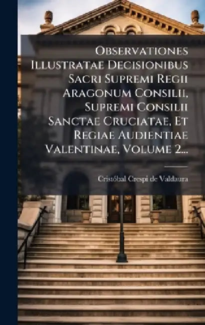 Observationes Illustratae Decisionibus Sacri Supremi Regii Aragonum Consilii, Supremi Consilii Sanctae Cruciatae, Et Regiae Audientiae Valentinae, Vol by Cristã3bal Crespi de Valdaura
