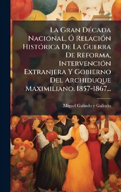 La Gran DÃ(c)cada Nacional, Ã" RelaciÃ3n HistÃ3rica De La Guerra De Reforma, IntervenciÃ3n Extranjera Y Gobierno Del Archiduque Maximiliano. 1857-1867 by Miguel Galindo Y Galindo