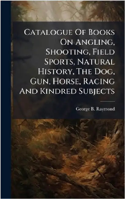 Catalogue Of Books On Angling, Shooting, Field Sports, Natural History, The Dog, Gun, Horse, Racing And Kindred Subjects by Raymond, George B.