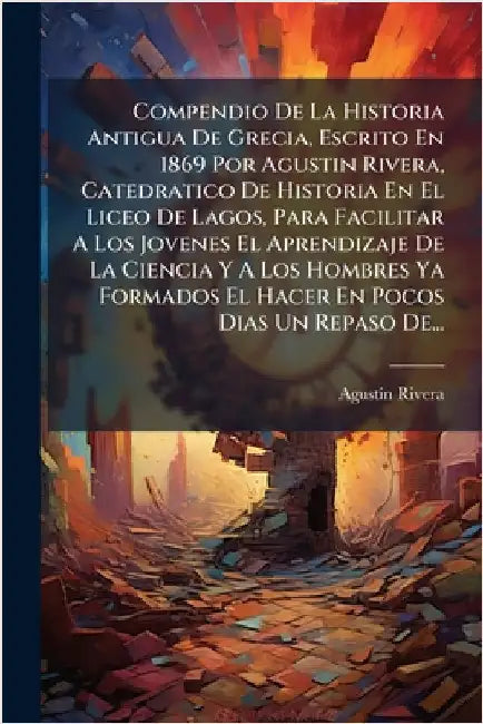 Compendio De La Historia Antigua De Grecia, Escrito En 1869 Por Agustin Rivera, Catedratico De Historia En El Liceo De Lagos, Para Facilitar A Los Jov by Rivera, Agustã-N