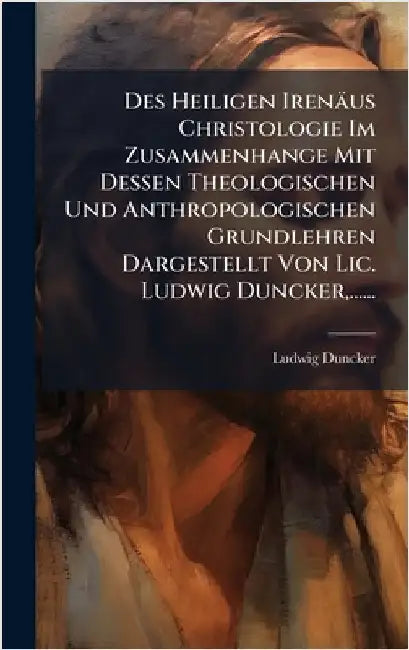 Des Heiligen Irenäus Christologie Im Zusammenhange Mit Dessen Theologischen Und Anthropologischen Grundlehren Dargestellt Von Lic. Ludwig Duncker, ... by Duncker, Ludwig