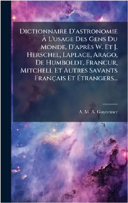 Dictionnaire D'astronomie Ã L'usage Des Gens Du Monde, D'après W. Et J. Herschel, Laplace, Arago, De Humboldt, FrancÂur, Mitchell Et Autre by A M a Guynemer