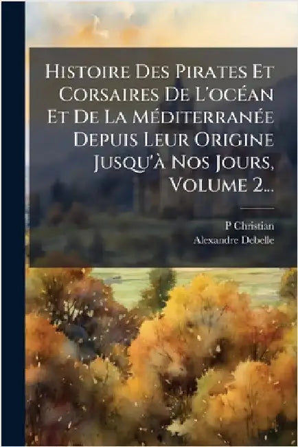 Histoire Des Pirates Et Corsaires De L'ocÃ(c)an Et De La MÃ(c)diterranÃ(c)e Depuis Leur Origine Jusqu'Ã Nos Jours, Volume 2... by Christian, P.