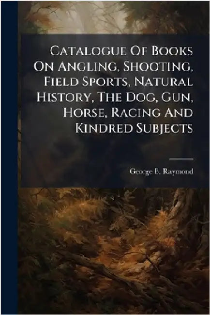 Catalogue Of Books On Angling, Shooting, Field Sports, Natural History, The Dog, Gun, Horse, Racing And Kindred Subjects by Raymond, George B.