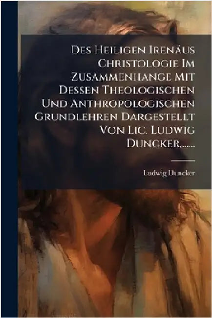 Des Heiligen Irenäus Christologie Im Zusammenhange Mit Dessen Theologischen Und Anthropologischen Grundlehren Dargestellt Von Lic. Ludwig Duncker, ... by Duncker, Ludwig