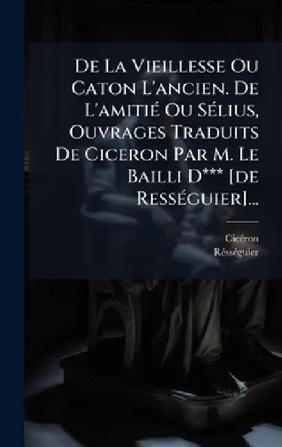 De La Vieillesse Ou Caton L'ancien. De L'amitiÃ(c) Ou SÃ(c)lius, Ouvrages Traduits De Ciceron Par M. Le Bailli D*** [de RessÃ(c)guier]... by Cicã(c)Ron, Rã(c)Ssã(c)Guier