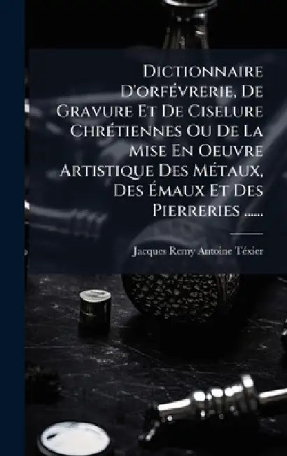 Dictionnaire D'orfÃ(c)vrerie, De Gravure Et De Ciselure ChrÃ(c)tiennes Ou De La Mise En Oeuvre Artistique Des MÃ(c)taux, Des Ãmaux Et Des Pierre by Jacques Remy Antoine Tã(c)Xier