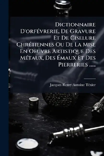 Dictionnaire D'orfÃ(c)vrerie, De Gravure Et De Ciselure ChrÃ(c)tiennes Ou De La Mise En Oeuvre Artistique Des MÃ(c)taux, Des Ãmaux Et Des Pierre by Jacques Remy Antoine Tã(c)Xier