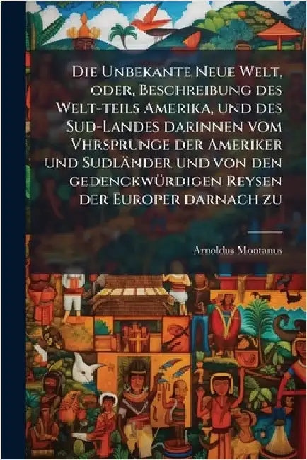Die Unbekante Neue Welt, oder, Beschreibung des Welt-teils Amerika, und des Sud-Landes darinnen vom Vhrsprunge der Ameriker und Sudländer und von den by Montanus, Arnoldus