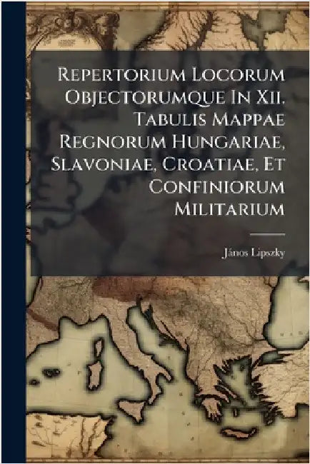 Repertorium Locorum Objectorumque In Xii. Tabulis Mappae Regnorum Hungariae, Slavoniae, Croatiae, Et Confiniorum Militarium by (Bàrã3), Jànos Lipszky