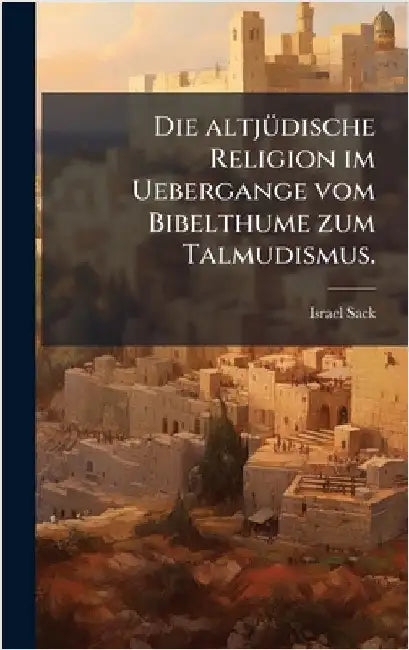 Die altjÃ1/4dische Religion im Uebergange vom Bibelthume zum Talmudismus. by Sack, Israel