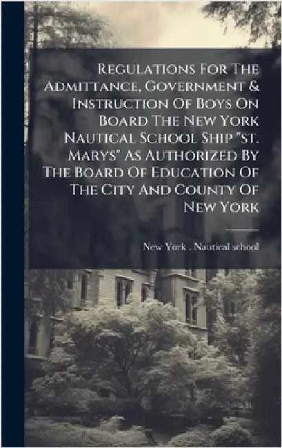 Regulations For The Admittance, Government & Instruction Of Boys On Board The New York Nautical School Ship "st. Marys" As Authorized By The Board Of by New York (N Y ) Nautical School