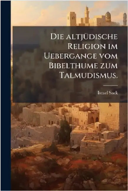 Die altjÃ1/4dische Religion im Uebergange vom Bibelthume zum Talmudismus. by Sack, Israel