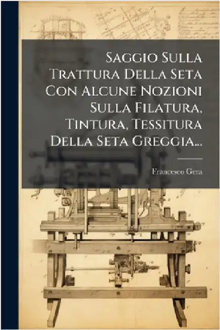 Saggio Sulla Trattura Della Seta Con Alcune Nozioni Sulla Filatura, Tintura, Tessitura Della Seta Greggia... by Gera, Francesco