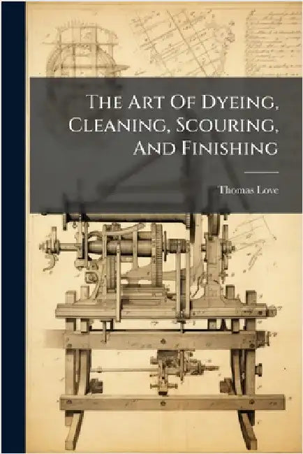 The Art Of Dyeing, Cleaning, Scouring, And Finishing by Love, Thomas