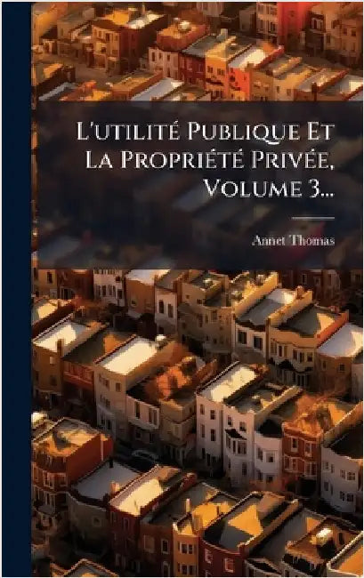 L'utilitÃ(c) Publique Et La PropriÃ(c)tÃ(c) PrivÃ(c)e, Volume 3... by Annet Thomas
