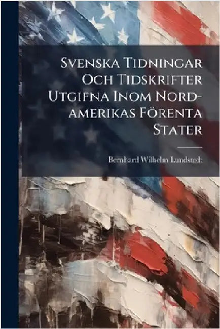 Svenska Tidningar Och Tidskrifter Utgifna Inom Nord-amerikas Förenta Stater by Lundstedt, Bernhard Wilhelm