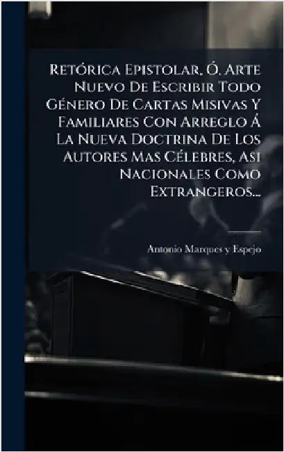 RetÃ3rica Epistolar, Ã", Arte Nuevo De Escribir Todo GÃ(c)nero De Cartas Misivas Y Familiares Con Arreglo Ã La Nueva Doctrina De Los Autores Mas CÃ(c) by Antonio Marques Y Espejo