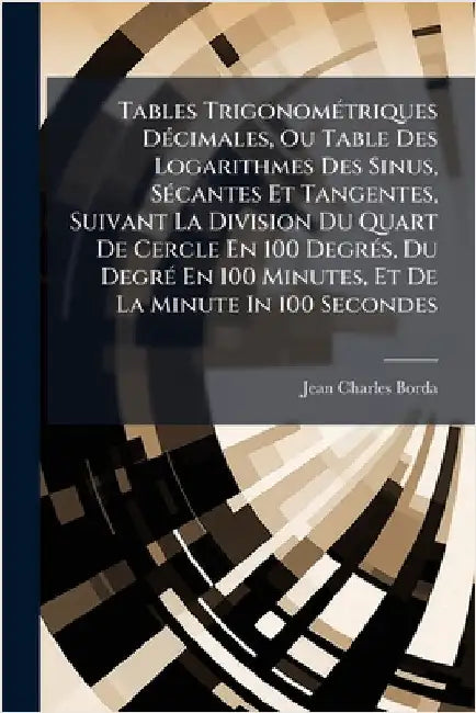 Tables TrigonomÃ(c)triques DÃ(c)cimales, Ou Table Des Logarithmes Des Sinus, SÃ(c)cantes Et Tangentes, Suivant La Division Du Quart De Cercle En 100 D by Borda, Jean Charles