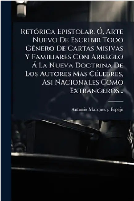 RetÃ3rica Epistolar, Ã", Arte Nuevo De Escribir Todo GÃ(c)nero De Cartas Misivas Y Familiares Con Arreglo Ã La Nueva Doctrina De Los Autores Mas CÃ(c) by Antonio Marques Y Espejo