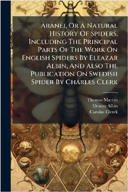 Aranei, Or A Natural History Of Spiders, Including The Principal Parts Of The Work On English Spiders By Eleazar Albin, And Also The Publication On Sw by Martyn, Thomas
