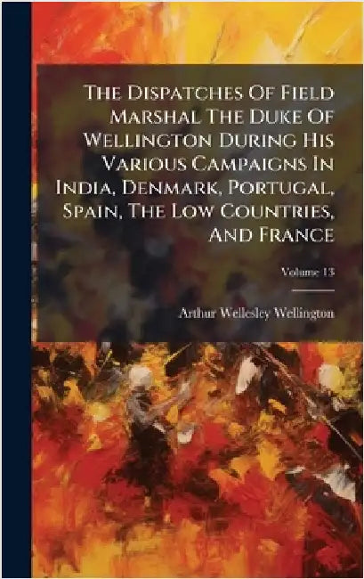 The Dispatches Of Field Marshal The Duke Of Wellington During His Various Campaigns In India, Denmark, Portugal, Spain, The Low Countries, And France by Wellington, Arthur Wellesley