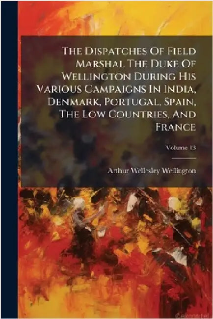 The Dispatches Of Field Marshal The Duke Of Wellington During His Various Campaigns In India, Denmark, Portugal, Spain, The Low Countries, And France by Wellington, Arthur Wellesley