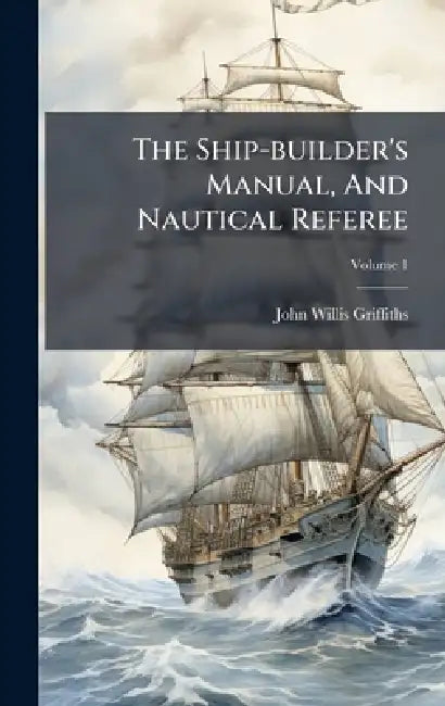 The Ship-builder's Manual, And Nautical Referee by John Willis Griffiths