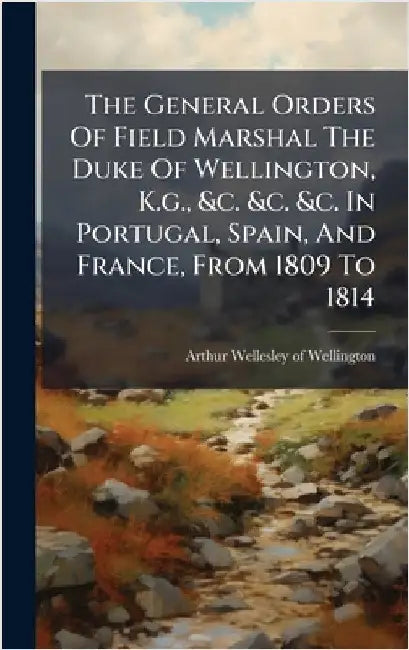 The General Orders Of Field Marshal The Duke Of Wellington, K.g., &c. &c. &c. In Portugal, Spain, And France, From 1809 To 1814 by Arthur Wellesley of Wellington
