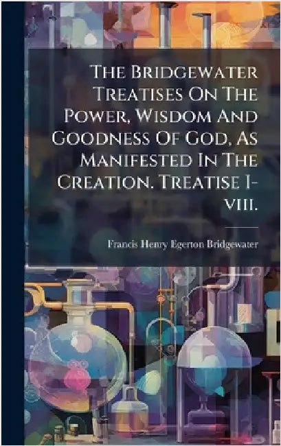 The Bridgewater Treatises On The Power, Wisdom And Goodness Of God, As Manifested In The Creation. Treatise I-viii. by Francis Henry Egerton Bridgewater (Ea