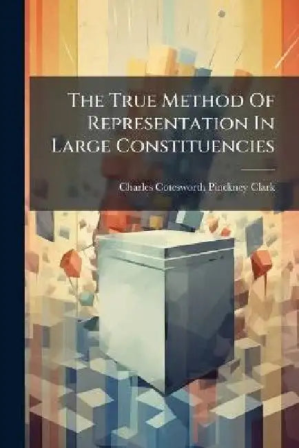 The True Method Of Representation In Large Constituencies by Charles Cotesworth Pinckney Clark