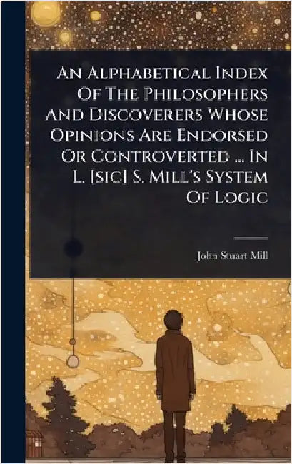 An Alphabetical Index Of The Philosophers And Discoverers Whose Opinions Are Endorsed Or Controverted ... In L. [sic] S. Mill's System Of Logic by Mill, John Stuart