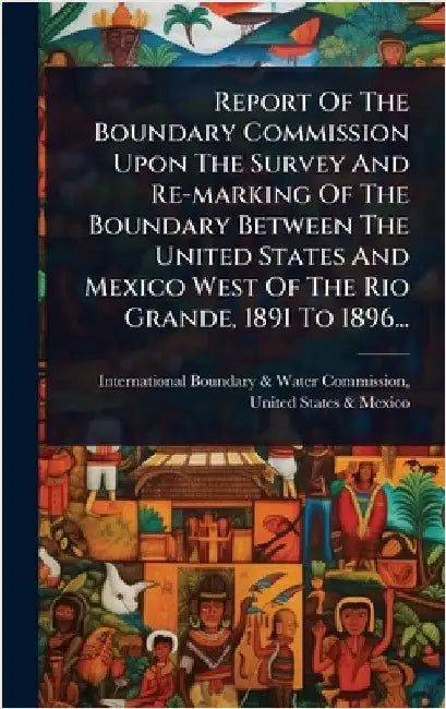 Report Of The Boundary Commission Upon The Survey And Re-marking Of The Boundary Between The United States And Mexico West Of The Rio Grande, 1891 To by International Boundary & Water Commis