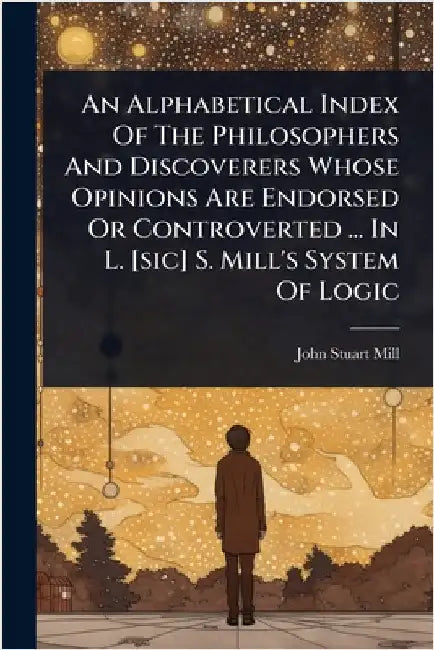 An Alphabetical Index Of The Philosophers And Discoverers Whose Opinions Are Endorsed Or Controverted ... In L. [sic] S. Mill's System Of Logic by Mill, John Stuart