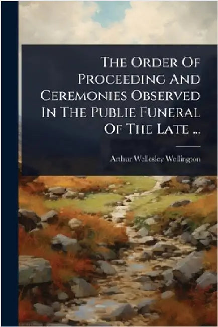 The Order Of Proceeding And Ceremonies Observed In The Publie Funeral Of The Late ... by Wellington, Arthur Wellesley