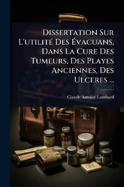 Dissertation Sur L'utilitÃ(c) Des Ãvacuans, Dans La Cure Des Tumeurs, Des Playes Anciennes, Des Ulceres ... by Claude Antoine Lombard
