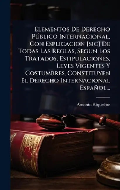 Elementos De Derecho PÃ°blico Internacional, Con Esplicacion [sic] De Todas Las Reglas, Segun Los Tratados, Estipulaciones, Leyes Vigentes Y Costumbre by Antonio Riquelme