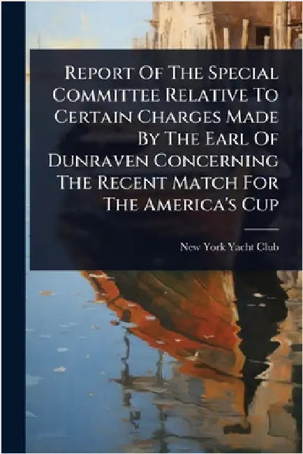 Report Of The Special Committee Relative To Certain Charges Made By The Earl Of Dunraven Concerning The Recent Match For The America's Cup by New York Yacht Club