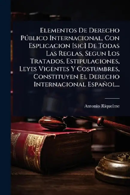 Elementos De Derecho PÃ°blico Internacional, Con Esplicacion [sic] De Todas Las Reglas, Segun Los Tratados, Estipulaciones, Leyes Vigentes Y Costumbre by Antonio Riquelme