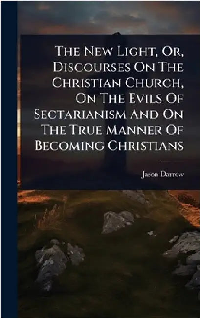 The New Light, Or, Discourses On The Christian Church, On The Evils Of Sectarianism And On The True Manner Of Becoming Christians by Jason Darrow