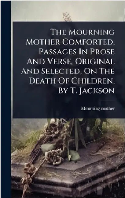 The Mourning Mother Comforted, Passages In Prose And Verse, Original And Selected, On The Death Of Children, By T. Jackson by Mourning Mother