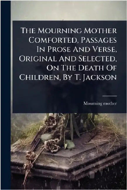 The Mourning Mother Comforted, Passages In Prose And Verse, Original And Selected, On The Death Of Children, By T. Jackson by Mother, Mourning