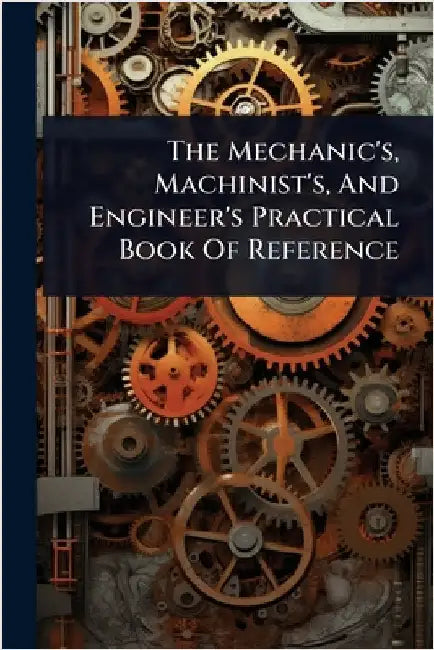 The Mechanic's, Machinist's, And Engineer's Practical Book Of Reference by Anonymous