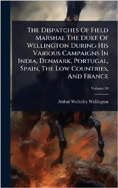 The Dispatches Of Field Marshal The Duke Of Wellington During His Various Campaigns In India, Denmark, Portugal, Spain, The Low Countries, And France by Wellington, Arthur Wellesley