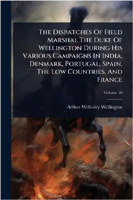 The Dispatches Of Field Marshal The Duke Of Wellington During His Various Campaigns In India, Denmark, Portugal, Spain, The Low Countries, And France by Arthur Wellesley Wellington