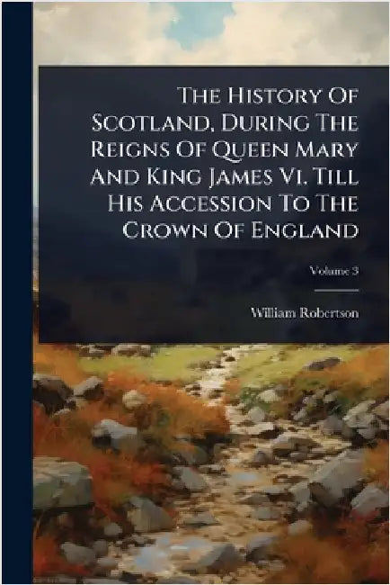 The History Of Scotland, During The Reigns Of Queen Mary And King James Vi. Till His Accession To The Crown Of England by Robertson, William
